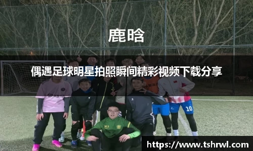 偶遇足球明星拍照瞬间精彩视频下载分享