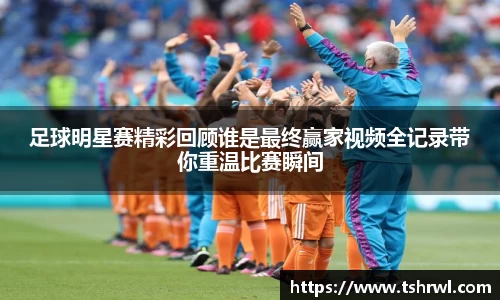 足球明星赛精彩回顾谁是最终赢家视频全记录带你重温比赛瞬间